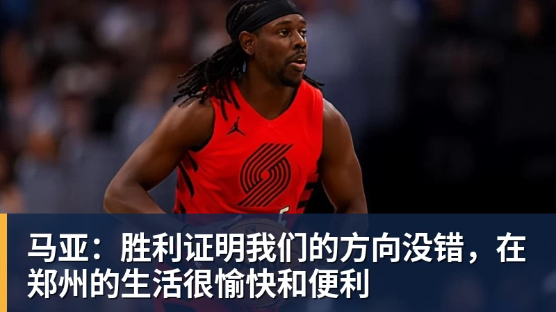 马亚：胜利证明我们的方向没错，在郑州的生活很愉快和便利